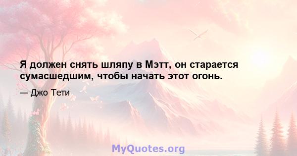 Я должен снять шляпу в Мэтт, он старается сумасшедшим, чтобы начать этот огонь.