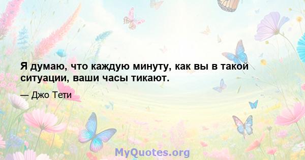 Я думаю, что каждую минуту, как вы в такой ситуации, ваши часы тикают.