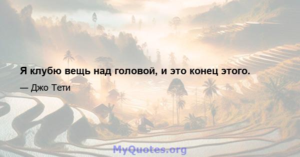 Я клубю вещь над головой, и это конец этого.