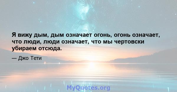 Я вижу дым, дым означает огонь, огонь означает, что люди, люди означает, что мы чертовски убираем отсюда.