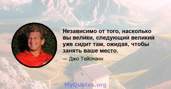 Независимо от того, насколько вы велики, следующий великий уже сидит там, ожидая, чтобы занять ваше место.