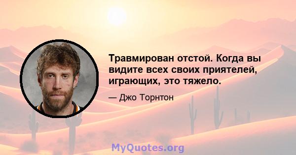 Травмирован отстой. Когда вы видите всех своих приятелей, играющих, это тяжело.