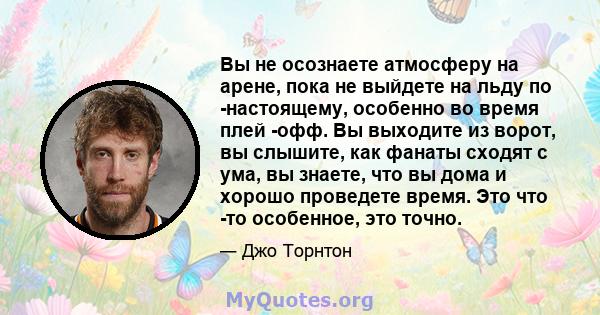 Вы не осознаете атмосферу на арене, пока не выйдете на льду по -настоящему, особенно во время плей -офф. Вы выходите из ворот, вы слышите, как фанаты сходят с ума, вы знаете, что вы дома и хорошо проведете время. Это