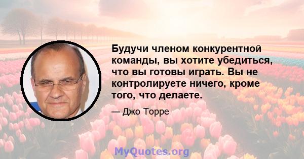 Будучи членом конкурентной команды, вы хотите убедиться, что вы готовы играть. Вы не контролируете ничего, кроме того, что делаете.