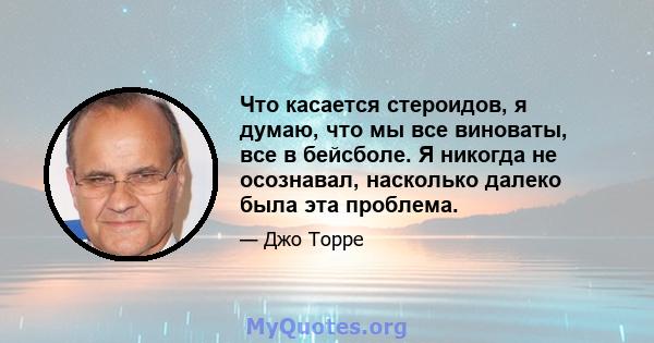 Что касается стероидов, я думаю, что мы все виноваты, все в бейсболе. Я никогда не осознавал, насколько далеко была эта проблема.