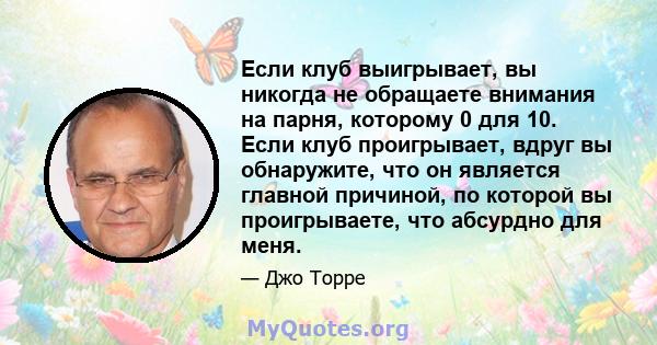 Если клуб выигрывает, вы никогда не обращаете внимания на парня, которому 0 для 10. Если клуб проигрывает, вдруг вы обнаружите, что он является главной причиной, по которой вы проигрываете, что абсурдно для меня.