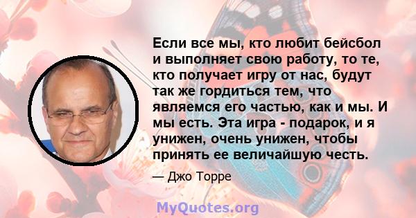 Если все мы, кто любит бейсбол и выполняет свою работу, то те, кто получает игру от нас, будут так же гордиться тем, что являемся его частью, как и мы. И мы есть. Эта игра - подарок, и я унижен, очень унижен, чтобы