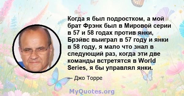 Когда я был подростком, а мой брат Фрэнк был в Мировой серии в 57 и 58 годах против янки, Брэйвс выиграл в 57 году и янки в 58 году, я мало что знал в следующий раз, когда эти две команды встретятся в World Series, я бы 