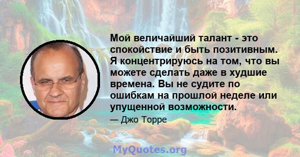 Мой величайший талант - это спокойствие и быть позитивным. Я концентрируюсь на том, что вы можете сделать даже в худшие времена. Вы не судите по ошибкам на прошлой неделе или упущенной возможности.