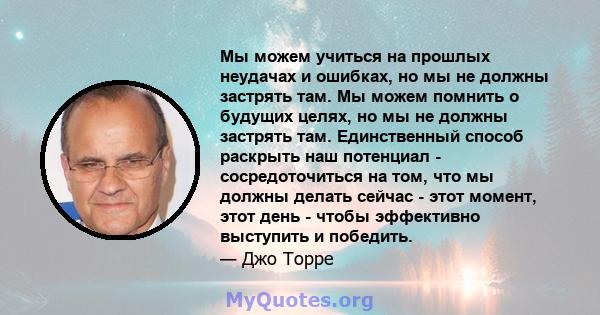 Мы можем учиться на прошлых неудачах и ошибках, но мы не должны застрять там. Мы можем помнить о будущих целях, но мы не должны застрять там. Единственный способ раскрыть наш потенциал - сосредоточиться на том, что мы