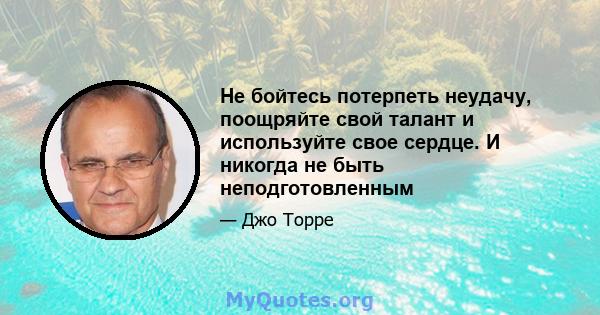 Не бойтесь потерпеть неудачу, поощряйте свой талант и используйте свое сердце. И никогда не быть неподготовленным