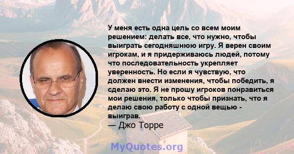 У меня есть одна цель со всем моим решением: делать все, что нужно, чтобы выиграть сегодняшнюю игру. Я верен своим игрокам, и я придерживаюсь людей, потому что последовательность укрепляет уверенность. Но если я