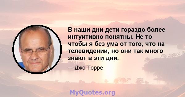 В наши дни дети гораздо более интуитивно понятны. Не то чтобы я без ума от того, что на телевидении, но они так много знают в эти дни.