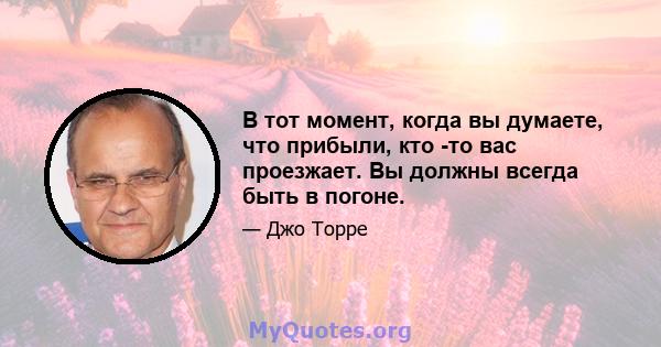 В тот момент, когда вы думаете, что прибыли, кто -то вас проезжает. Вы должны всегда быть в погоне.