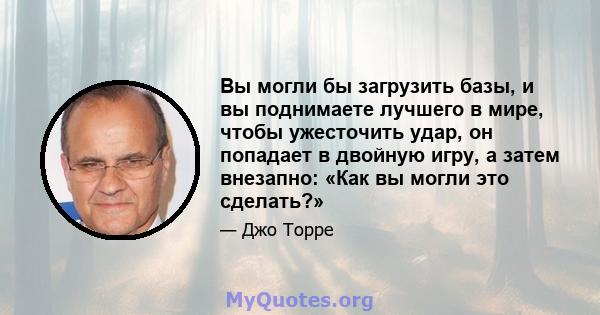 Вы могли бы загрузить базы, и вы поднимаете лучшего в мире, чтобы ужесточить удар, он попадает в двойную игру, а затем внезапно: «Как вы могли это сделать?»