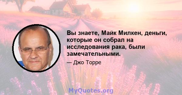 Вы знаете, Майк Милкен, деньги, которые он собрал на исследования рака, были замечательными.