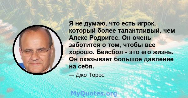 Я не думаю, что есть игрок, который более талантливый, чем Алекс Родригес. Он очень заботится о том, чтобы все хорошо. Бейсбол - это его жизнь. Он оказывает большое давление на себя.