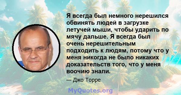 Я всегда был немного нерешился обвинять людей в загрузке летучей мыши, чтобы ударить по мячу дальше. Я всегда был очень нерешительным подходить к людям, потому что у меня никогда не было никаких доказательств того, что