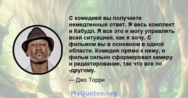 С комедией вы получаете немедленный ответ. Я весь комплект и Кабудл. Я все это и могу управлять всей ситуацией, как я хочу. С фильмом вы в основном в одной области. Комедия прямо к нему, и фильм сильно сформировал