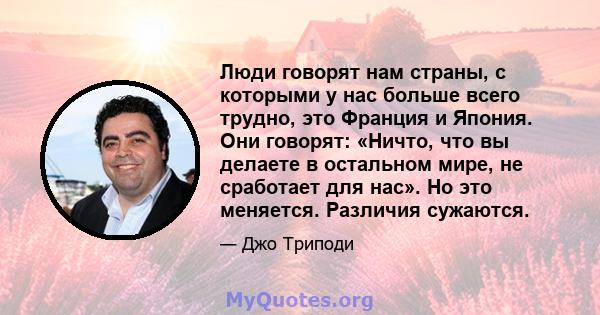 Люди говорят нам страны, с которыми у нас больше всего трудно, это Франция и Япония. Они говорят: «Ничто, что вы делаете в остальном мире, не сработает для нас». Но это меняется. Различия сужаются.