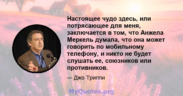 Настоящее чудо здесь, или потрясающее для меня, заключается в том, что Анжела Меркель думала, что она может говорить по мобильному телефону, и никто не будет слушать ее, союзников или противников.