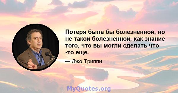 Потеря была бы болезненной, но не такой болезненной, как знание того, что вы могли сделать что -то еще.