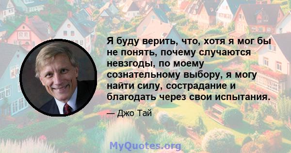 Я буду верить, что, хотя я мог бы не понять, почему случаются невзгоды, по моему сознательному выбору, я могу найти силу, сострадание и благодать через свои испытания.