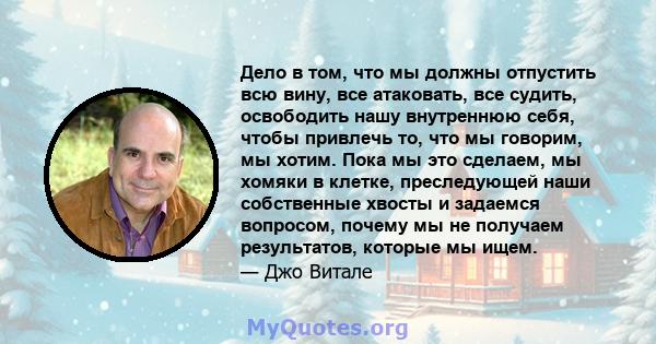 Дело в том, что мы должны отпустить всю вину, все атаковать, все судить, освободить нашу внутреннюю себя, чтобы привлечь то, что мы говорим, мы хотим. Пока мы это сделаем, мы хомяки в клетке, преследующей наши