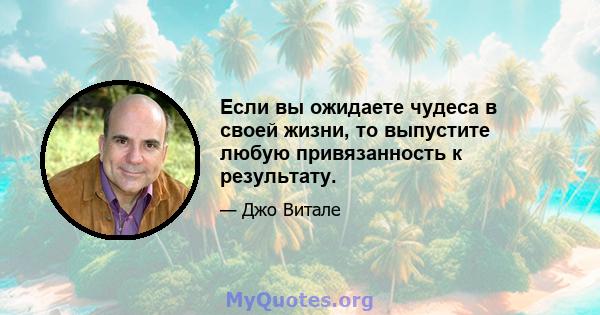 Если вы ожидаете чудеса в своей жизни, то выпустите любую привязанность к результату.