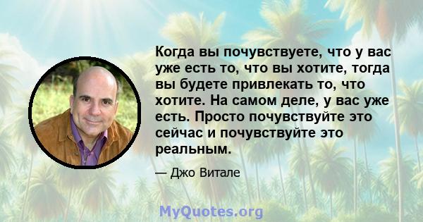 Когда вы почувствуете, что у вас уже есть то, что вы хотите, тогда вы будете привлекать то, что хотите. На самом деле, у вас уже есть. Просто почувствуйте это сейчас и почувствуйте это реальным.