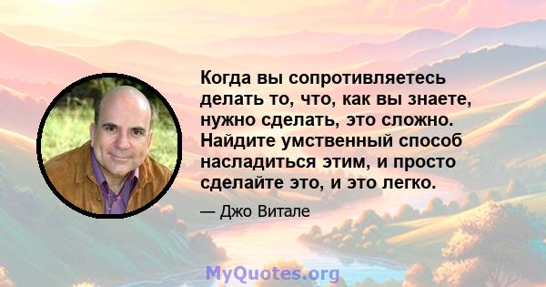 Когда вы сопротивляетесь делать то, что, как вы знаете, нужно сделать, это сложно. Найдите умственный способ насладиться этим, и просто сделайте это, и это легко.