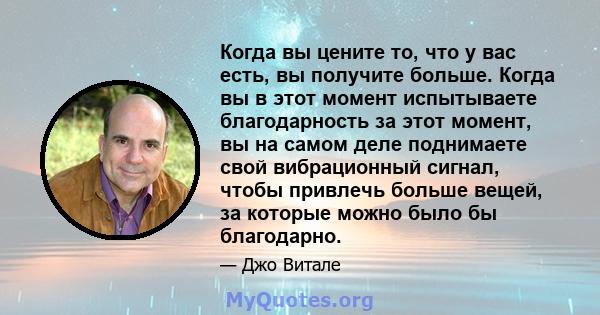 Когда вы цените то, что у вас есть, вы получите больше. Когда вы в этот момент испытываете благодарность за этот момент, вы на самом деле поднимаете свой вибрационный сигнал, чтобы привлечь больше вещей, за которые