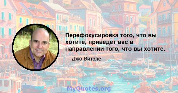 Перефокусировка того, что вы хотите, приведет вас в направлении того, что вы хотите.