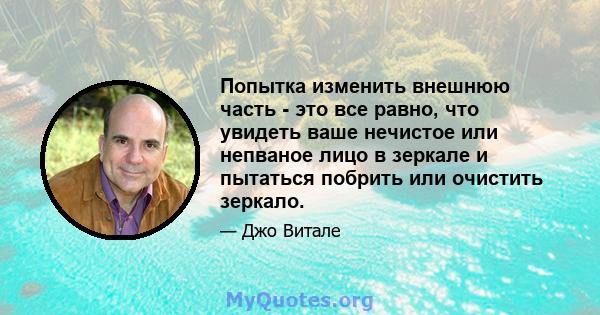 Попытка изменить внешнюю часть - это все равно, что увидеть ваше нечистое или непваное лицо в зеркале и пытаться побрить или очистить зеркало.