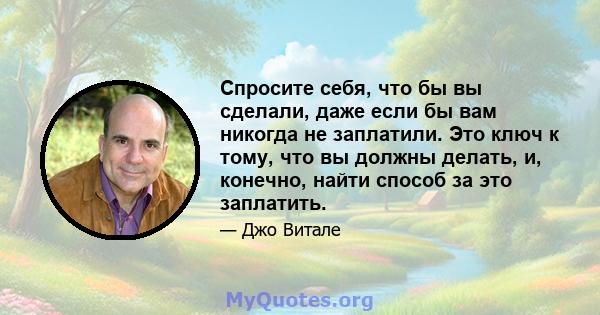 Спросите себя, что бы вы сделали, даже если бы вам никогда не заплатили. Это ключ к тому, что вы должны делать, и, конечно, найти способ за это заплатить.