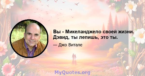 Вы - Микеланджело своей жизни. Дэвид, ты лепишь, это ты.