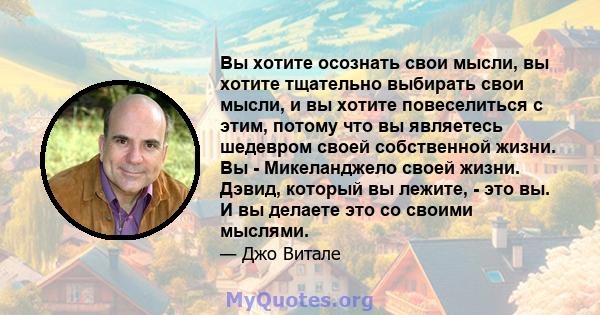 Вы хотите осознать свои мысли, вы хотите тщательно выбирать свои мысли, и вы хотите повеселиться с этим, потому что вы являетесь шедевром своей собственной жизни. Вы - Микеланджело своей жизни. Дэвид, который вы лежите, 