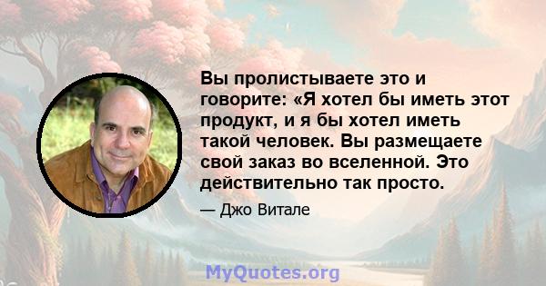 Вы пролистываете это и говорите: «Я хотел бы иметь этот продукт, и я бы хотел иметь такой человек. Вы размещаете свой заказ во вселенной. Это действительно так просто.