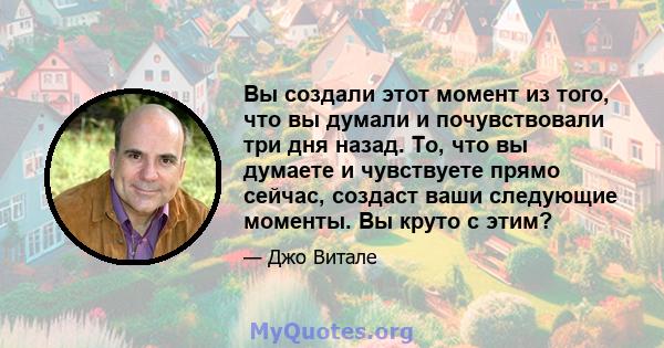 Вы создали этот момент из того, что вы думали и почувствовали три дня назад. То, что вы думаете и чувствуете прямо сейчас, создаст ваши следующие моменты. Вы круто с этим?