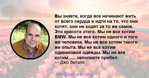 Вы знаете, когда все начинают жить от всего сердца и идти на то, что они хотят, они не ходят за то же самое. Это красота этого. Мы не все хотим BMW. Мы не все хотим одного и того же человека. Мы не все хотим такого же