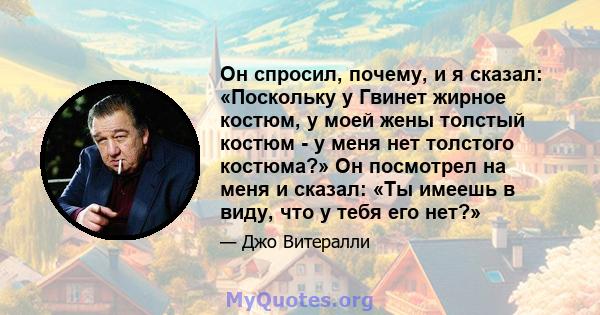 Он спросил, почему, и я сказал: «Поскольку у Гвинет жирное костюм, у моей жены толстый костюм - у меня нет толстого костюма?» Он посмотрел на меня и сказал: «Ты имеешь в виду, что у тебя его нет?»