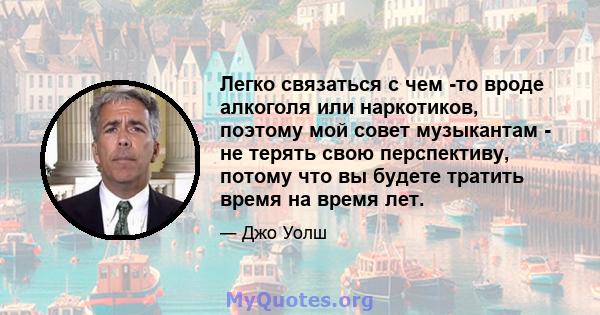 Легко связаться с чем -то вроде алкоголя или наркотиков, поэтому мой совет музыкантам - не терять свою перспективу, потому что вы будете тратить время на время лет.