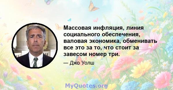 Массовая инфляция, линия социального обеспечения, валовая экономика, обменивать все это за то, что стоит за завесом номер три.