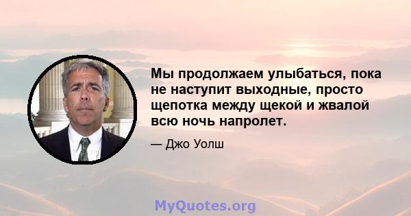 Мы продолжаем улыбаться, пока не наступит выходные, просто щепотка между щекой и жвалой всю ночь напролет.