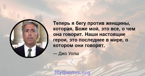 Теперь я бегу против женщины, которая, Боже мой, это все, о чем она говорит. Наши настоящие герои, это последнее в мире, о котором они говорят.