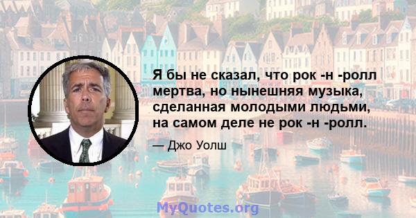 Я бы не сказал, что рок -н -ролл мертва, но нынешняя музыка, сделанная молодыми людьми, на самом деле не рок -н -ролл.