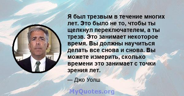 Я был трезвым в течение многих лет. Это было не то, чтобы ты щелкнул переключателем, а ты трезв. Это занимает некоторое время. Вы должны научиться делать все снова и снова. Вы можете измерить, сколько времени это