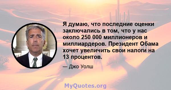 Я думаю, что последние оценки заключались в том, что у нас около 250 000 миллионеров и миллиардеров. Президент Обама хочет увеличить свои налоги на 13 процентов.