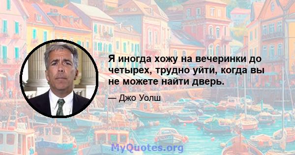 Я иногда хожу на вечеринки до четырех, трудно уйти, когда вы не можете найти дверь.