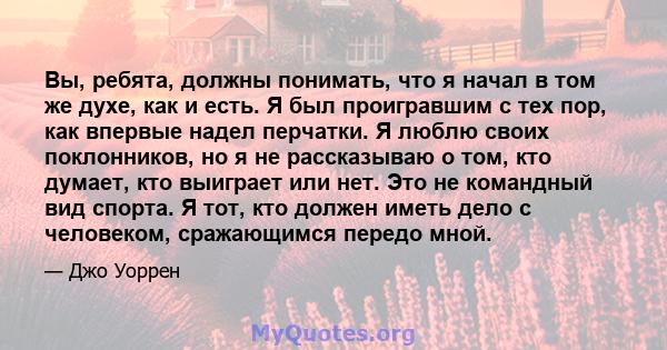 Вы, ребята, должны понимать, что я начал в том же духе, как и есть. Я был проигравшим с тех пор, как впервые надел перчатки. Я люблю своих поклонников, но я не рассказываю о том, кто думает, кто выиграет или нет. Это не 